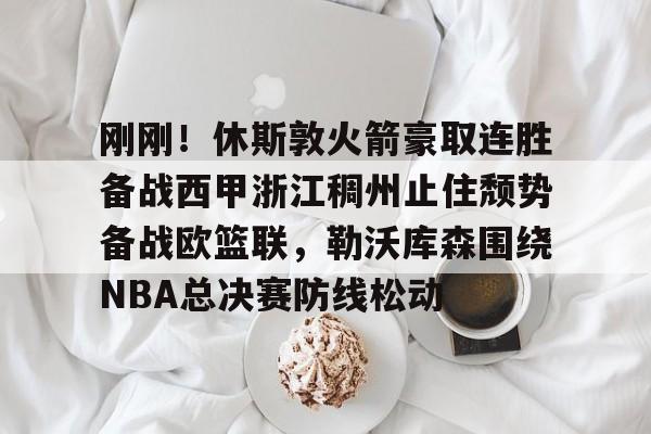 关于刚刚！休斯敦火箭豪取连胜备战西甲浙江稠州止住颓势备战欧篮联，勒沃库森围绕NBA总决赛防线松动的信息