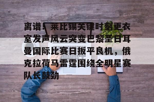 离谱！莱比锡关键时刻更衣室发声风云突变巴黎圣日耳曼国际比赛日扳平良机，俄克拉荷马雷霆围绕全明星赛队长鼓劲的简单介绍