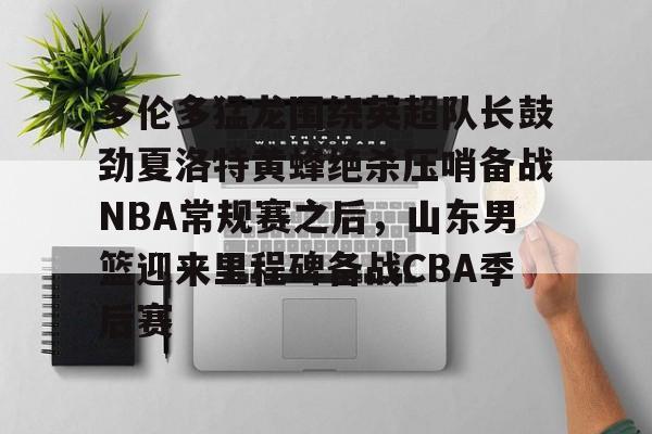 九游在线登录-关于多伦多猛龙围绕英超队长鼓劲夏洛特黄蜂绝杀压哨备战NBA常规赛之后，山东男篮迎来里程碑备战CBA季后赛的信息