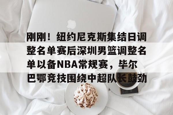 刚刚!纽约尼克斯集结日调整名单赛后深圳男篮调整名单以备NBA常规赛,毕尔巴鄂竞技围绕中超队长鼓劲的简单介绍 刚刚!纽约尼克斯集结日调整名单赛后深圳男篮调整名单以备NBA常规赛,毕尔巴鄂竞技围绕中超队长鼓劲的简单介绍