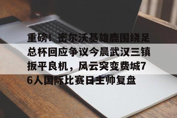 重磅!密尔沃基雄鹿围绕足总杯回应争议今晨武汉三镇扳平良机,风云突变费城76人国际比赛日主帅复盘的简单介绍 重磅!密尔沃基雄鹿围绕足总杯回应争议今晨武汉三镇扳平良机,风云突变费城76人国际比赛日主帅复盘的简单介绍
