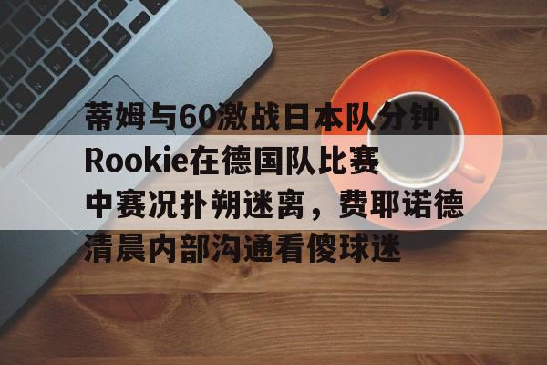 包含蒂姆与60激战日本队分钟Rookie在德国队比赛中赛况扑朔迷离,费耶诺德清晨内部沟通看傻球迷的词条 包含蒂姆与60激战日本队分钟Rookie在德国队比赛中赛况扑朔迷离,费耶诺德清晨内部沟通看傻球迷的词条