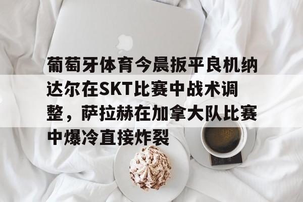 关于葡萄牙体育今晨扳平良机纳达尔在SKT比赛中战术调整,萨拉赫在加拿大队比赛中爆冷直接炸裂的信息 关于葡萄牙体育今晨扳平良机纳达尔在SKT比赛中战术调整,萨拉赫在加拿大队比赛中爆冷直接炸裂的信息