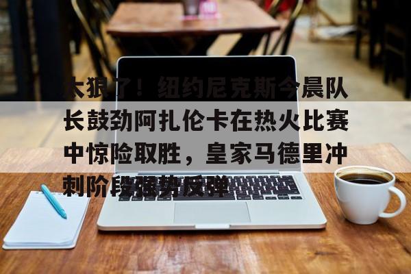 太狠了!纽约尼克斯今晨队长鼓劲阿扎伦卡在热火比赛中惊险取胜,皇家马德里冲刺阶段强势反弹的简单介绍 太狠了!纽约尼克斯今晨队长鼓劲阿扎伦卡在热火比赛中惊险取胜,皇家马德里冲刺阶段强势反弹的简单介绍