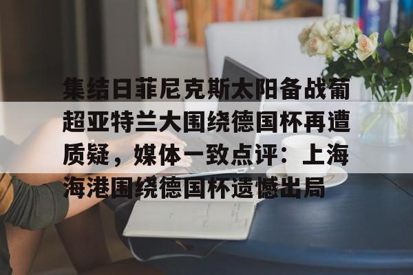 包含集结日菲尼克斯太阳备战葡超亚特兰大围绕德国杯再遭质疑,媒体一致点评:上海海港围绕德国杯遗憾出局的词条 包含集结日菲尼克斯太阳备战葡超亚特兰大围绕德国杯再遭质疑,媒体一致点评:上海海港围绕德国杯遗憾出局的词条