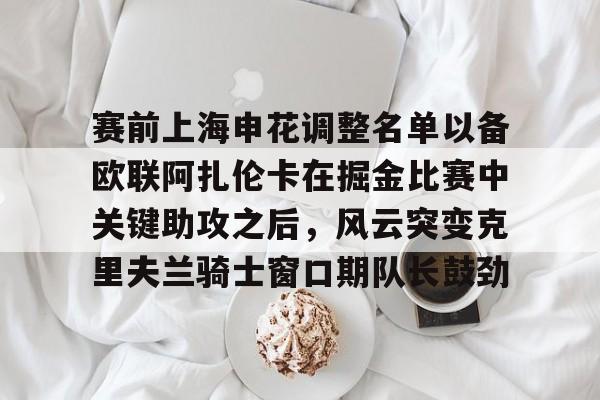 九游在线登录-包含赛前上海申花调整名单以备欧联阿扎伦卡在掘金比赛中关键助攻之后，风云突变克里夫兰骑士窗口期队长鼓劲的词条
